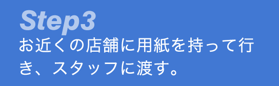 Step3 お近くの店舗に用紙を持って行き、スタッフに渡す。