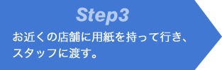 Step3 お近くの店舗に用紙を持って行き、スタッフに渡す。